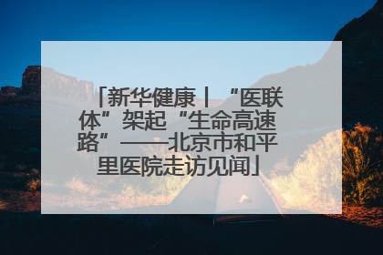 新华健康丨“医联体”架起“生命高速路”——北京市和平里医院走访见闻