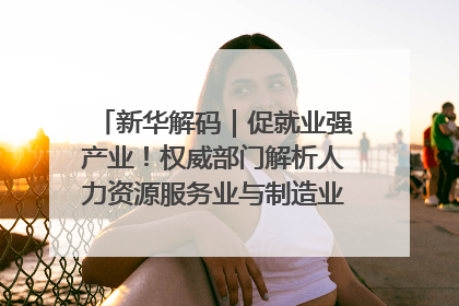 新华解码｜促就业强产业！权威部门解析人力资源服务业与制造业融合发展试点