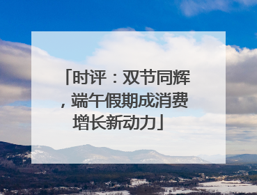 时评：双节同辉，端午假期成消费增长新动力