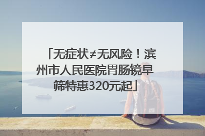 无症状≠无风险！滨州市人民医院胃肠镜早筛特惠320元起