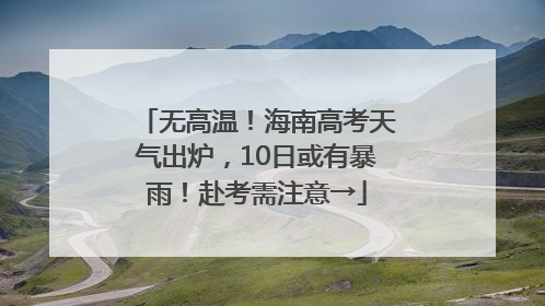 无高温！海南高考天气出炉，10日或有暴雨！赴考需注意→