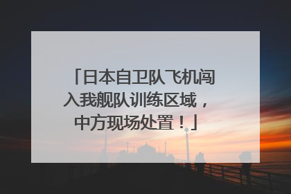 日本自卫队飞机闯入我舰队训练区域，中方现场处置！