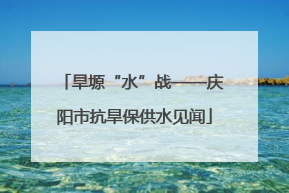 旱塬“水”战——庆阳市抗旱保供水见闻