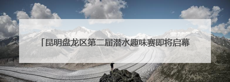 昆明盘龙区第二届潜水趣味赛即将启幕 高原潜水基地赋能体育事业新发展