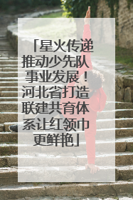 星火传递推动少先队事业发展！河北省打造联建共育体系让红领巾更鲜艳