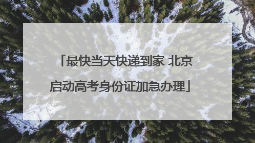 最快当天快递到家 北京启动高考身份证加急办理