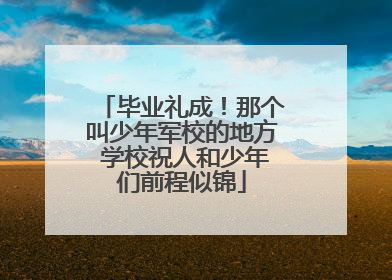 毕业礼成！那个叫少年军校的地方 学校祝人和少年们前程似锦