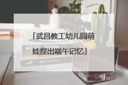 武昌教工幼儿园萌娃捏出端午记忆