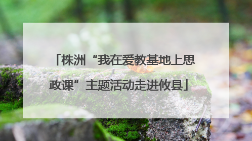 株洲“我在爱教基地上思政课”主题活动走进攸县