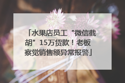 水果店员工“微信截胡”15万货款！老板察觉销售额异常报警