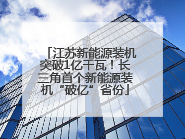 江苏新能源装机突破1亿千瓦！长三角首个新能源装机“破亿”省份
