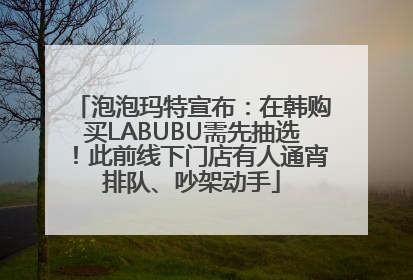 泡泡玛特宣布：在韩购买LABUBU需先抽选！此前线下门店有人通宵排队、吵架动手