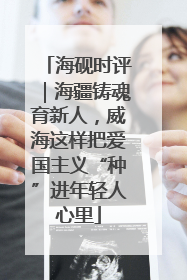 海砚时评｜海疆铸魂育新人，威海这样把爱国主义“种”进年轻人心里