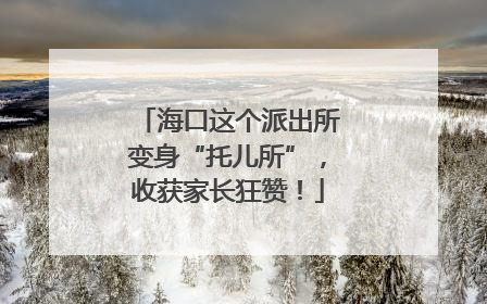 海口这个派出所变身“托儿所”，收获家长狂赞！