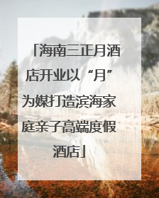 海南三正月酒店开业以“月”为媒打造滨海家庭亲子高端度假酒店