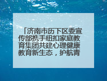 济南市历下区委宣传部携手纽扣家庭教育集团共建心理健康教育新生态，护航青少年成长