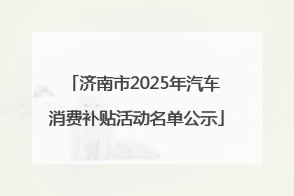 济南市2025年汽车消费补贴活动名单公示