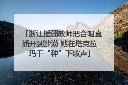 浙江援疆教师把合唱直播开到沙漠 她在塔克拉玛干“种”下歌声