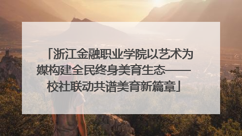 浙江金融职业学院以艺术为媒构建全民终身美育生态——校社联动共谱美育新篇章