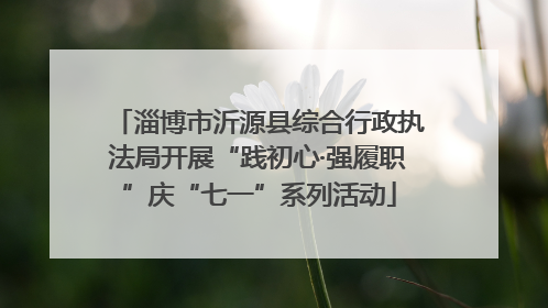 淄博市沂源县综合行政执法局开展“践初心·强履职”庆“七一”系列活动