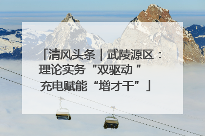 清风头条｜武陵源区：理论实务“双驱动 ” 充电赋能“增才干”