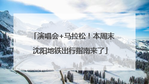 演唱会+马拉松！本周末沈阳地铁出行指南来了