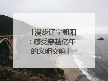 漫步辽宁朝阳：感受穿越亿年的文明交响