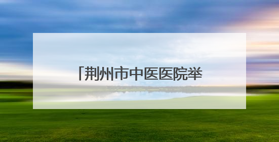 荆州市中医医院举办中医药科普文化“荆楚行”活动
