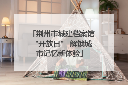 荆州市城建档案馆“开放日” 解锁城市记忆新体验