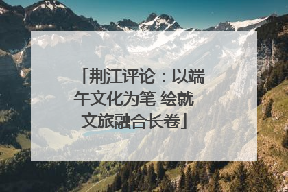荆江评论：以端午文化为笔 绘就文旅融合长卷