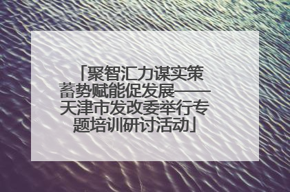 聚智汇力谋实策 蓄势赋能促发展——天津市发改委举行专题培训研讨活动