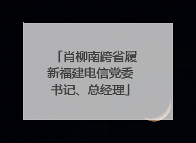 肖柳南跨省履新福建电信党委书记、总经理