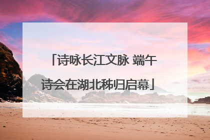诗咏长江文脉 端午诗会在湖北秭归启幕