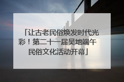 让古老民俗焕发时代光彩！第二十一届吴地端午民俗文化活动开幕