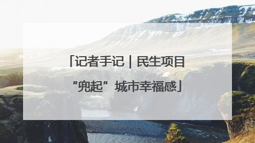 记者手记｜民生项目“兜起”城市幸福感