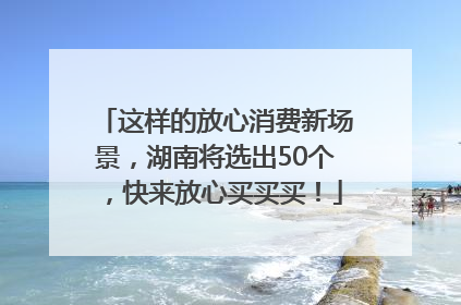 这样的放心消费新场景，湖南将选出50个，快来放心买买买！