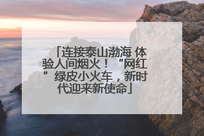 连接泰山渤海 体验人间烟火！“网红”绿皮小火车，新时代迎来新使命