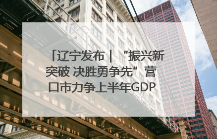 辽宁发布｜“振兴新突破 决胜勇争先”营口市力争上半年GDP增长6%左右