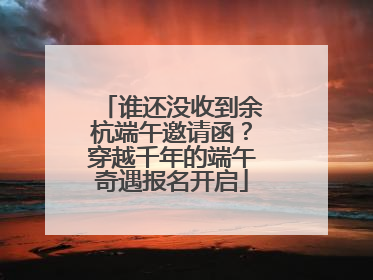 谁还没收到余杭端午邀请函？穿越千年的端午奇遇报名开启