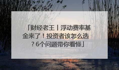 财经老王丨浮动费率基金来了！投资者该怎么选？6个问题带你看懂