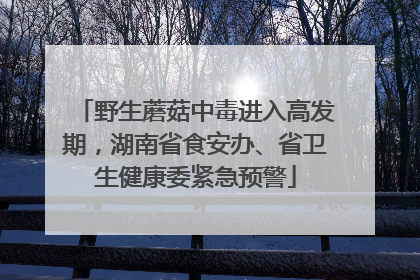 野生蘑菇中毒进入高发期，湖南省食安办、省卫生健康委紧急预警