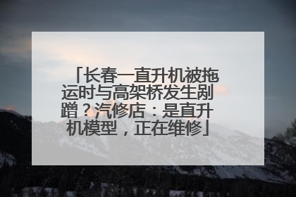 长春一直升机被拖运时与高架桥发生剐蹭？汽修店：是直升机模型，正在维修