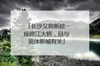 长沙又将新建一座跨江大桥，且与奥体新城有关