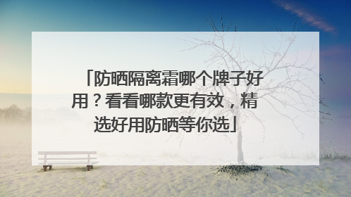 防晒隔离霜哪个牌子好用？看看哪款更有效，精选好用防晒等你选