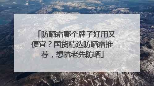 防晒霜哪个牌子好用又便宜？国货精选防晒霜推荐，想抗老先防晒