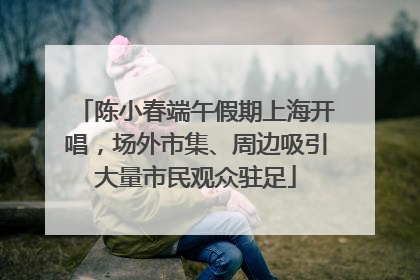 陈小春端午假期上海开唱，场外市集、周边吸引大量市民观众驻足