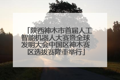 陕西神木市首届人工智能机器人大赛暨全球发明大会中国区神木赛区选拔赛隆重举行
