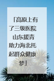 高原上有了三级医院 山东援青助力海北托起群众健康梦