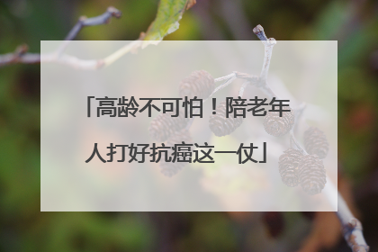 高龄不可怕！陪老年人打好抗癌这一仗