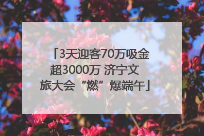 3天迎客70万吸金超3000万 济宁文旅大会“燃”爆端午
